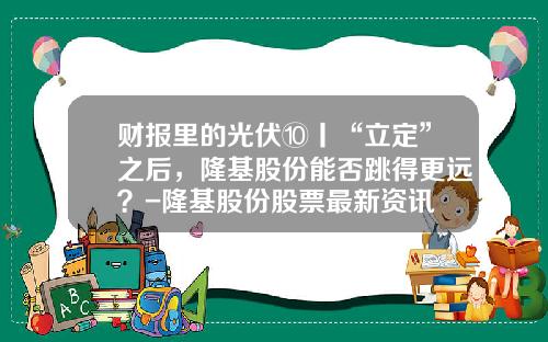 财报里的光伏⑩丨“立定”之后，隆基股份能否跳得更远？-隆基股份股票最新资讯