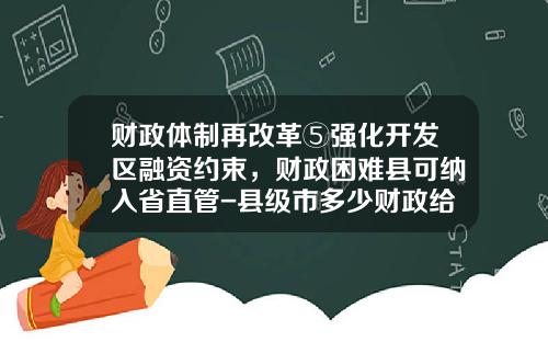 财政体制再改革⑤强化开发区融资约束，财政困难县可纳入省直管-县级市多少财政给地级市