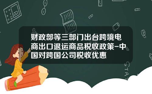财政部等三部门出台跨境电商出口退运商品税收政策-中国对跨国公司税收优惠