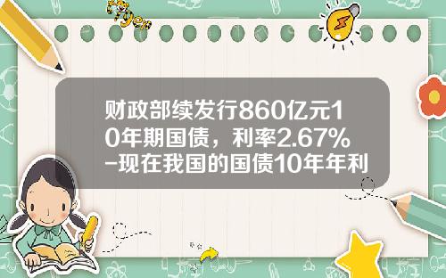 财政部续发行860亿元10年期国债，利率2.67％-现在我国的国债10年年利率是多少