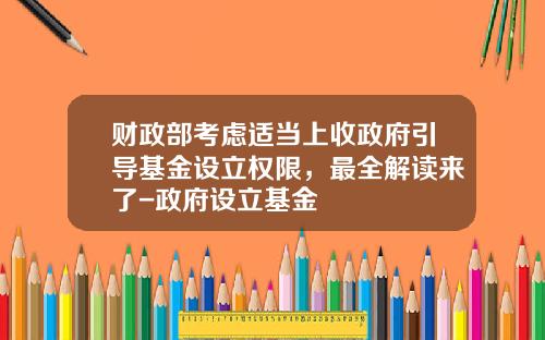财政部考虑适当上收政府引导基金设立权限，最全解读来了-政府设立基金