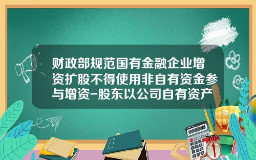 财政部规范国有金融企业增资扩股不得使用非自有资金参与增资-股东以公司自有资产增资