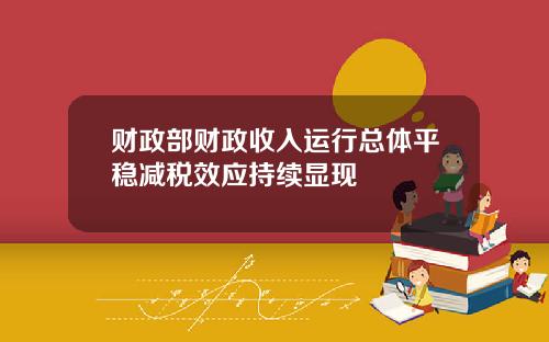财政部财政收入运行总体平稳减税效应持续显现