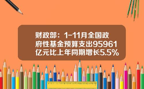 财政部：1-11月全国政府性基金预算支出95961亿元比上年同期增长5.5%-全国政府性基金