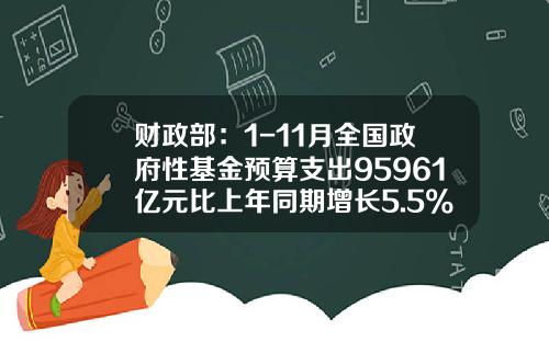 财政部：1-11月全国政府性基金预算支出95961亿元比上年同期增长5.5%-政府基金预算