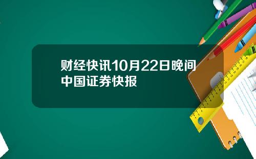 财经快讯10月22日晚间中国证券快报