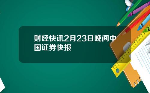 财经快讯2月23日晚间中国证券快报