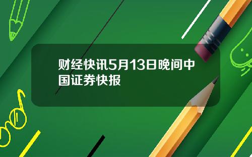 财经快讯5月13日晚间中国证券快报