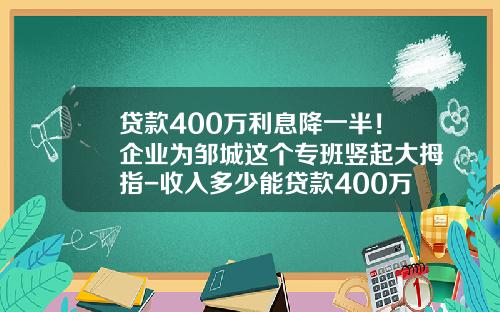 贷款400万利息降一半！企业为邹城这个专班竖起大拇指-收入多少能贷款400万
