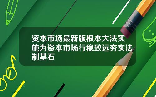 资本市场最新版根本大法实施为资本市场行稳致远夯实法制基石