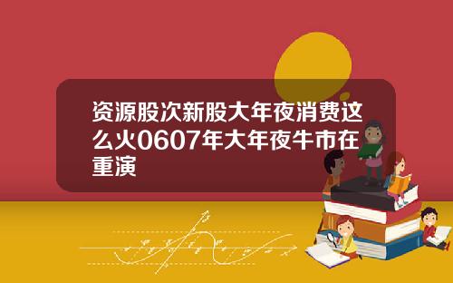 资源股次新股大年夜消费这么火0607年大年夜牛市在重演