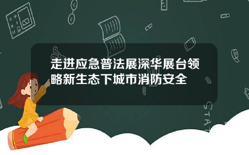 走进应急普法展深华展台领略新生态下城市消防安全