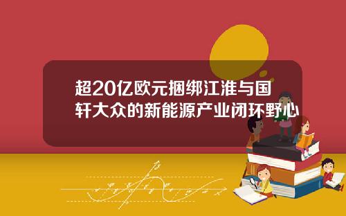 超20亿欧元捆绑江淮与国轩大众的新能源产业闭环野心