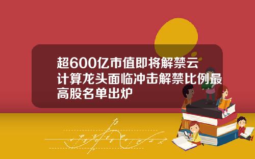 超600亿市值即将解禁云计算龙头面临冲击解禁比例最高股名单出炉