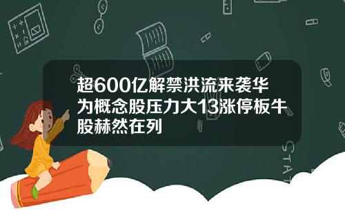 超600亿解禁洪流来袭华为概念股压力大13涨停板牛股赫然在列
