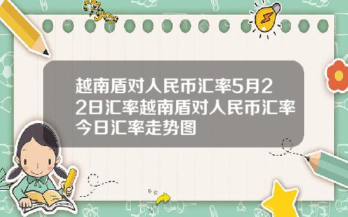 越南盾对人民币汇率5月22日汇率越南盾对人民币汇率今日汇率走势图