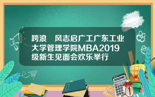 跨浪趠风志启广工广东工业大学管理学院MBA2019级新生见面会欢乐举行