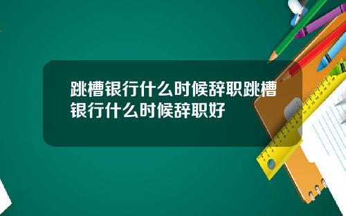 跳槽银行什么时候辞职跳槽银行什么时候辞职好
