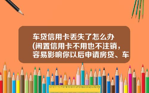 车贷信用卡丢失了怎么办 (闲置信用卡不用也不注销，容易影响你以后申请房贷、车贷！)_1