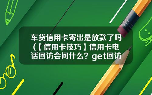 车贷信用卡寄出是放款了吗 (【信用卡技巧】信用卡电话回访会问什么?get回访电话接听技巧!)
