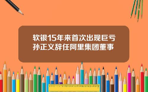 软银15年来首次出现巨亏孙正义辞任阿里集团董事