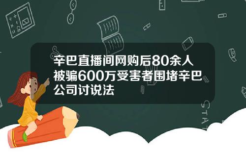 辛巴直播间网购后80余人被骗600万受害者围堵辛巴公司讨说法