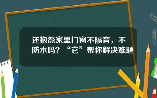还抱怨家里门窗不隔音，不防水吗？“它”帮你解决难题