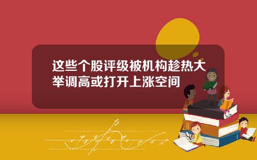 这些个股评级被机构趁热大举调高或打开上涨空间