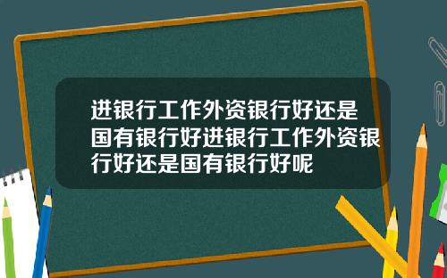 进银行工作外资银行好还是国有银行好进银行工作外资银行好还是国有银行好呢