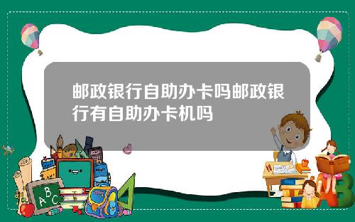 邮政银行自助办卡吗邮政银行有自助办卡机吗