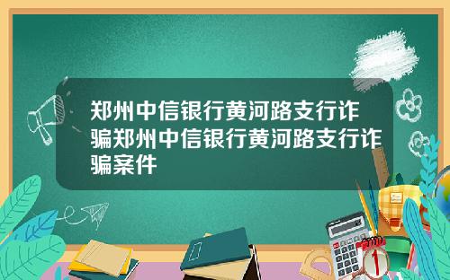 郑州中信银行黄河路支行诈骗郑州中信银行黄河路支行诈骗案件