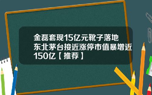 金磊套现15亿元靴子落地东北茅台接近涨停市值暴增近150亿【推荐】
