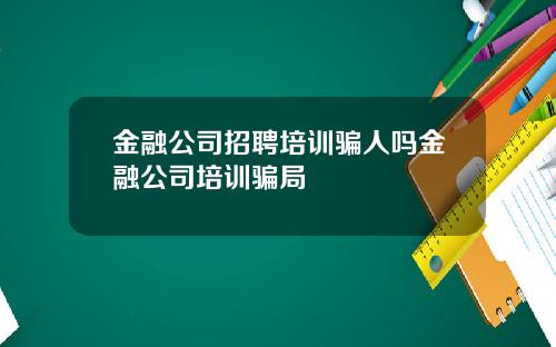 金融公司招聘培训骗人吗金融公司培训骗局