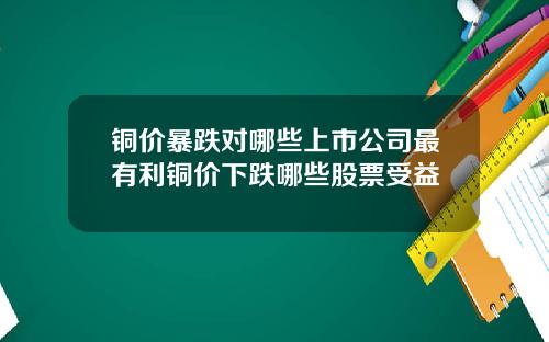 铜价暴跌对哪些上市公司最有利铜价下跌哪些股票受益