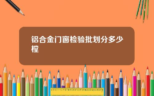 铝合金门窗检验批划分多少樘