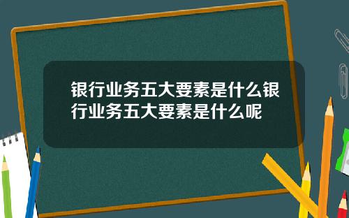 银行业务五大要素是什么银行业务五大要素是什么呢