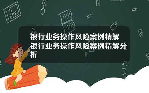 银行业务操作风险案例精解银行业务操作风险案例精解分析