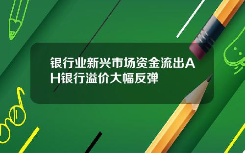 银行业新兴市场资金流出AH银行溢价大幅反弹