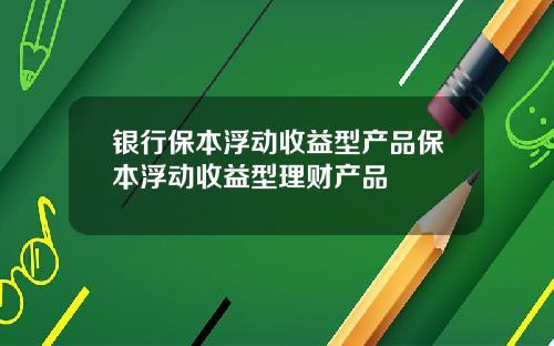 银行保本浮动收益型产品保本浮动收益型理财产品