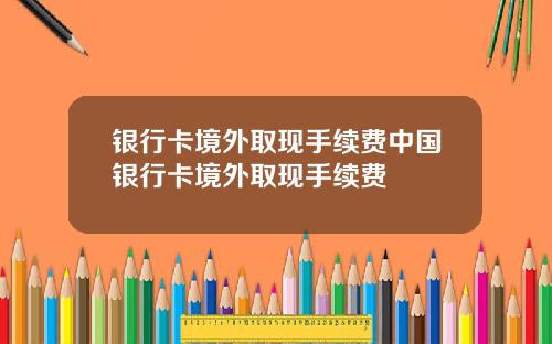 银行卡境外取现手续费中国银行卡境外取现手续费