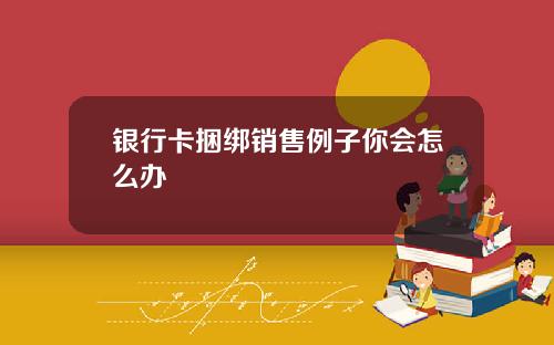 银行卡捆绑销售例子你会怎么办