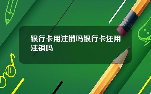 银行卡用注销吗银行卡还用注销吗