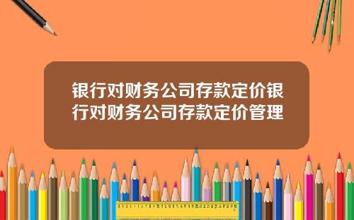 银行对财务公司存款定价银行对财务公司存款定价管理