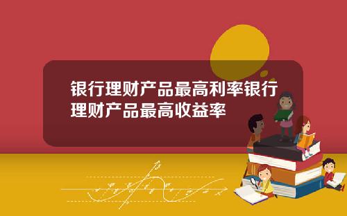 银行理财产品最高利率银行理财产品最高收益率