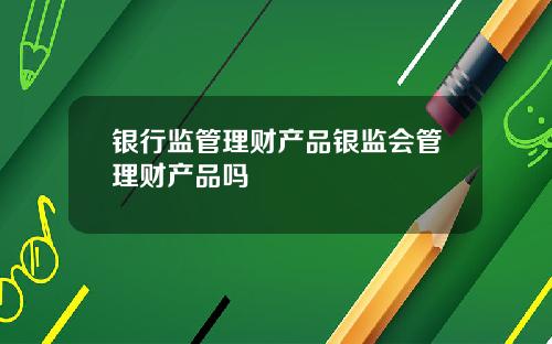 银行监管理财产品银监会管理财产品吗
