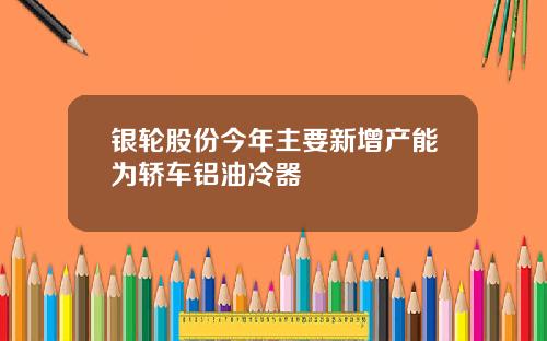 银轮股份今年主要新增产能为轿车铝油冷器