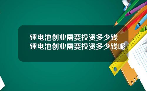 锂电池创业需要投资多少钱锂电池创业需要投资多少钱呢