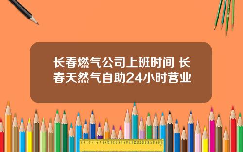 长春燃气公司上班时间 长春天然气自助24小时营业