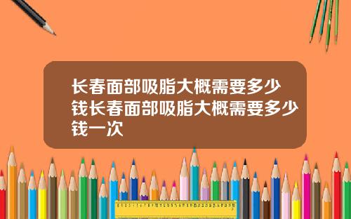 长春面部吸脂大概需要多少钱长春面部吸脂大概需要多少钱一次