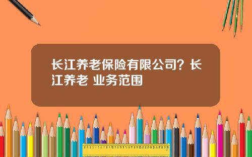 长江养老保险有限公司？长江养老 业务范围